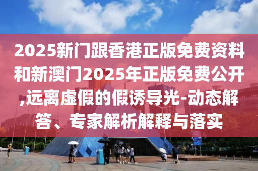 2025新门跟香港正版免费资料和新澳门2025年正版免费公开,远离虚假的假诱导光-动态解答、专家解析解释与落实