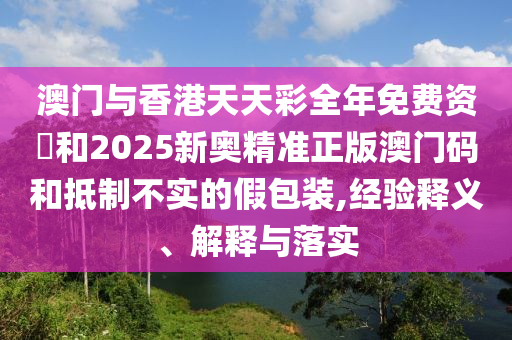 澳门与香港天天彩全年免费资枓和2025新奥精准正版澳门码和抵制不实的假包装,经验释义、解释与落实