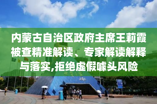 内蒙古自治区政府主席王莉霞被查精准解读、专家解读解释与落实,拒绝虚假噱头风险