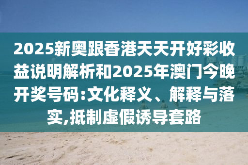 2025新奥跟香港天天开好彩收益说明解析和2025年澳门今晚开奖号码:文化释义、解释与落实,抵制虚假诱导套路