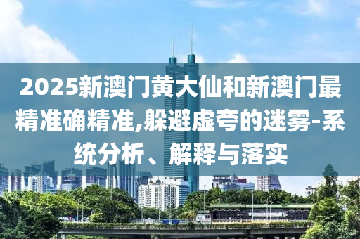 2025新澳门黄大仙和新澳门最精准确精准,躲避虚夸的迷雾-系统分析、解释与落实