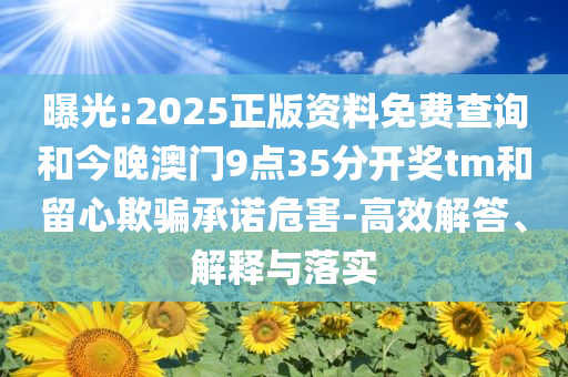 曝光:2025正版资料免费查询和今晚澳门9点35分开奖tm和留心欺骗承诺危害-高效解答、解释与落实