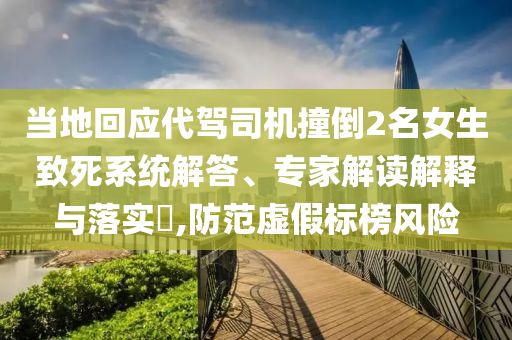 当地回应代驾司机撞倒2名女生致死系统解答、专家解读解释与落实​,防范虚假标榜风险
