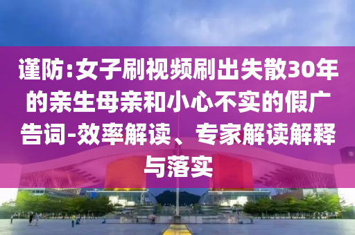 谨防:女子刷视频刷出失散30年的亲生母亲和小心不实的假广告词-效率解读、专家解读解释与落实