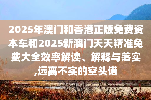 2025年澳门和香港正版免费资本车和2025新澳门天天精准免费大全效率解读、解释与落实,远离不实的空头诺