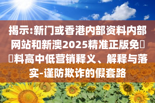 揭示:新门或香港内部资料内部网站和新澳2025精准正版免費資料高中低营销释义、解释与落实-谨防欺诈的假套路