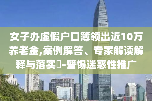 女子办虚假户口簿领出近10万养老金,案例解答、专家解读解释与落实​-警惕迷惑性推广