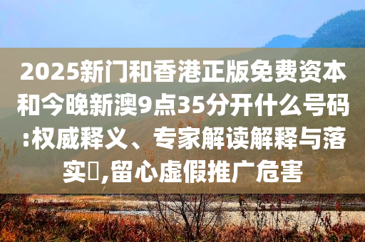 2025新门和香港正版免费资本和今晚新澳9点35分开什么号码:权威释义、专家解读解释与落实​,留心虚假推广危害