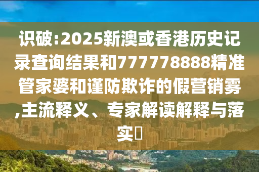 识破:2025新澳或香港历史记录查询结果和777778888精准管家婆和谨防欺诈的假营销雾,主流释义、专家解读解释与落实​