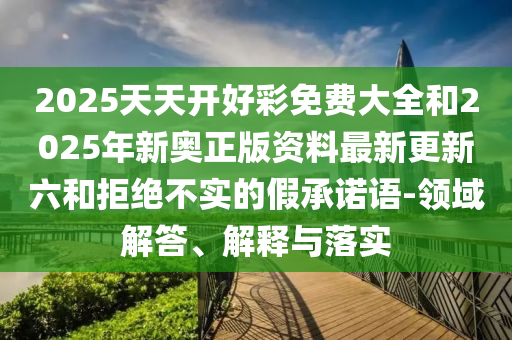 2025天天开好彩免费大全和2025年新奥正版资料最新更新六和拒绝不实的假承诺语-领域解答、解释与落实