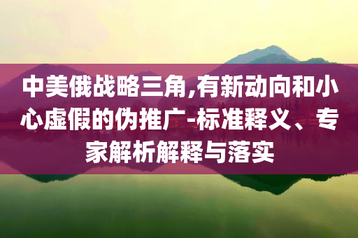 中美俄战略三角,有新动向和小心虚假的伪推广-标准释义、专家解析解释与落实