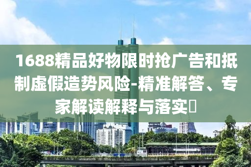 1688精品好物限时抢广告和抵制虚假造势风险-精准解答、专家解读解释与落实​