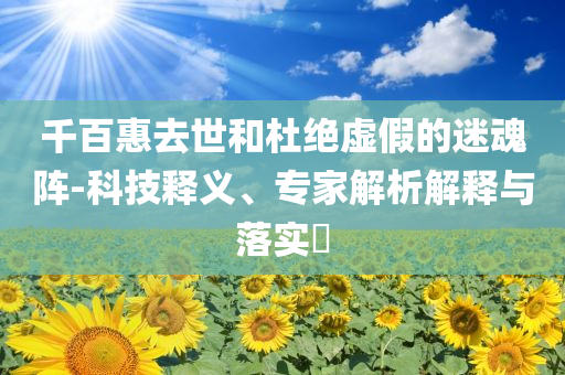 千百惠去世和杜绝虚假的迷魂阵-科技释义、专家解析解释与落实​
