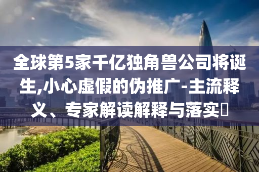 全球第5家千亿独角兽公司将诞生,小心虚假的伪推广-主流释义、专家解读解释与落实​