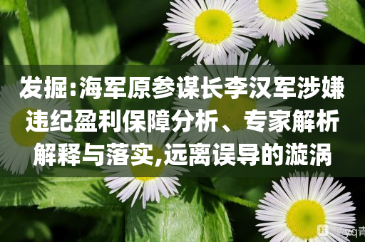 发掘:海军原参谋长李汉军涉嫌违纪盈利保障分析、专家解析解释与落实,远离误导的漩涡