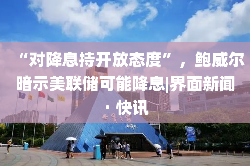 “对降息持开放态度”，鲍威尔暗示美联储可能降息|界面新闻 · 快讯