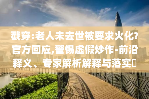 戳穿:老人未去世被要求火化?官方回应,警惕虚假炒作-前沿释义、专家解析解释与落实​