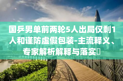 国乒男单前两轮5人出局仅剩1人和谨防虚假包装-主流释义、专家解析解释与落实​
