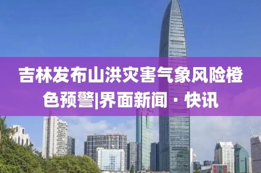 吉林发布山洪灾害气象风险橙色预警|界面新闻 · 快讯