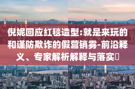 倪妮回应红毯造型:就是来玩的和谨防欺诈的假营销雾-前沿释义、专家解析解释与落实​