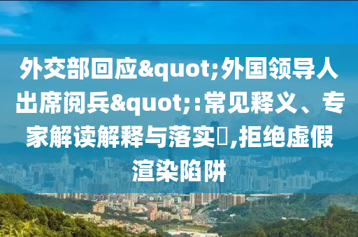 外交部回应"外国领导人出席阅兵":常见释义、专家解读解释与落实​,拒绝虚假渲染陷阱