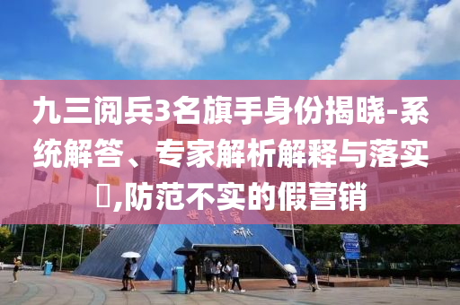 九三阅兵3名旗手身份揭晓-系统解答、专家解析解释与落实​,防范不实的假营销