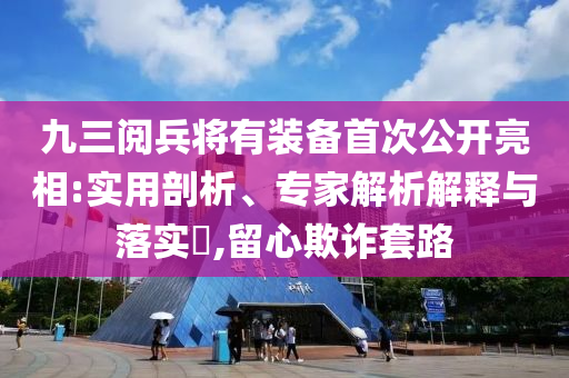 九三阅兵将有装备首次公开亮相:实用剖析、专家解析解释与落实​,留心欺诈套路