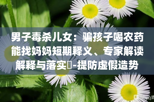 男子毒杀儿女：骗孩子喝农药能找妈妈短期释义、专家解读解释与落实​-提防虚假造势