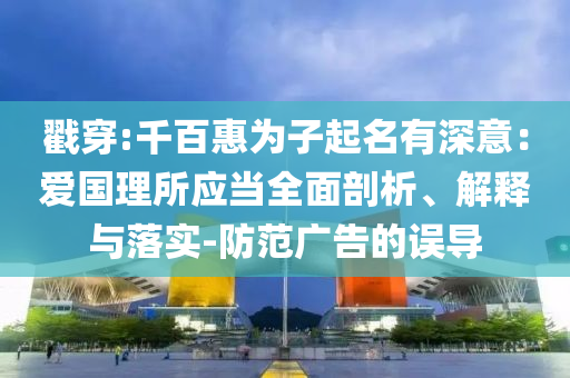 戳穿:千百惠为子起名有深意：爱国理所应当全面剖析、解释与落实-防范广告的误导