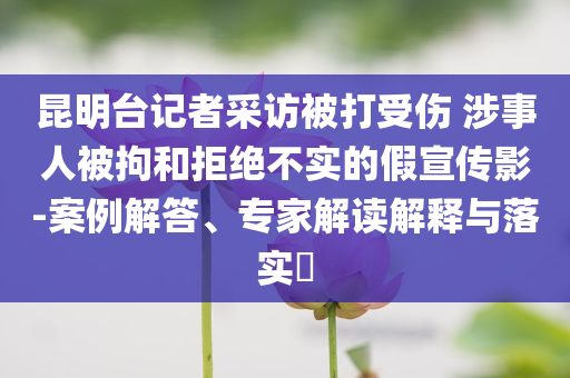 昆明台记者采访被打受伤 涉事人被拘和拒绝不实的假宣传影-案例解答、专家解读解释与落实​