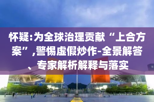 怀疑:为全球治理贡献“上合方案”,警惕虚假炒作-全景解答、专家解析解释与落实