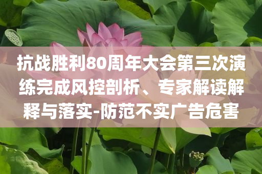 抗战胜利80周年大会第三次演练完成风控剖析、专家解读解释与落实-防范不实广告危害