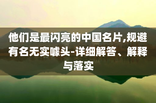 他们是最闪亮的中国名片,规避有名无实噱头-详细解答、解释与落实