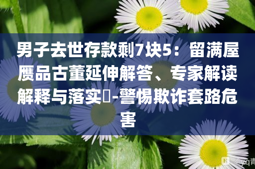 男子去世存款剩7块5：留满屋赝品古董延伸解答、专家解读解释与落实​-警惕欺诈套路危害