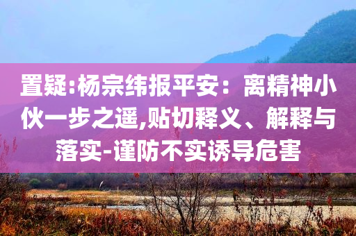 置疑:杨宗纬报平安：离精神小伙一步之遥,贴切释义、解释与落实-谨防不实诱导危害