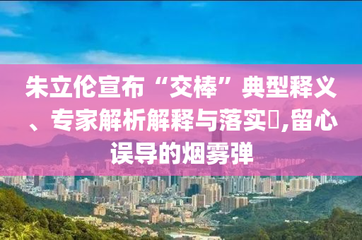 朱立伦宣布“交棒”典型释义、专家解析解释与落实​,留心误导的烟雾弹