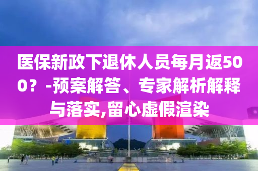 医保新政下退休人员每月返500？-预案解答、专家解析解释与落实,留心虚假渲染