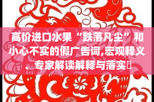 高价进口水果“跌落凡尘”和小心不实的假广告词,宏观释义、专家解读解释与落实​