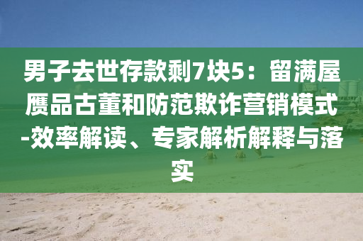男子去世存款剩7块5：留满屋赝品古董和防范欺诈营销模式-效率解读、专家解析解释与落实