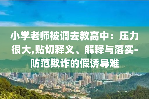 小学老师被调去教高中：压力很大,贴切释义、解释与落实-防范欺诈的假诱导难