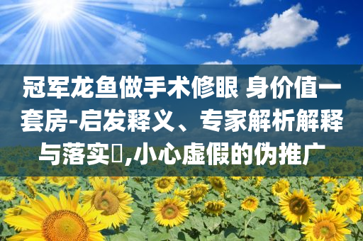 冠军龙鱼做手术修眼 身价值一套房-启发释义、专家解析解释与落实​,小心虚假的伪推广