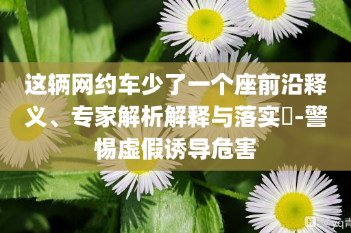 这辆网约车少了一个座前沿释义、专家解析解释与落实​-警惕虚假诱导危害