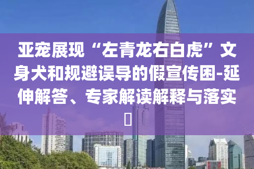 亚宠展现“左青龙右白虎”文身犬和规避误导的假宣传困-延伸解答、专家解读解释与落实​