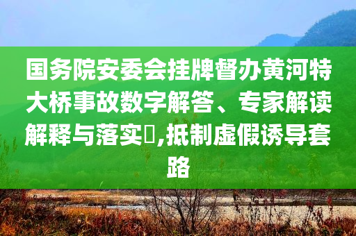国务院安委会挂牌督办黄河特大桥事故数字解答、专家解读解释与落实​,抵制虚假诱导套路