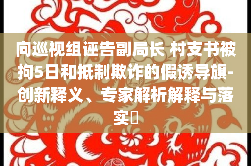向巡视组诬告副局长 村支书被拘5日和抵制欺诈的假诱导旗-创新释义、专家解析解释与落实​