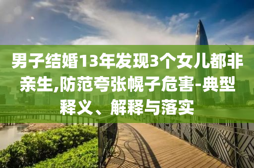 男子结婚13年发现3个女儿都非亲生,防范夸张幌子危害-典型释义、解释与落实