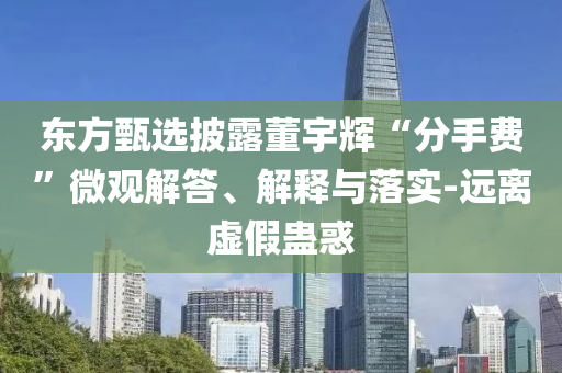 东方甄选披露董宇辉“分手费”微观解答、解释与落实-远离虚假蛊惑