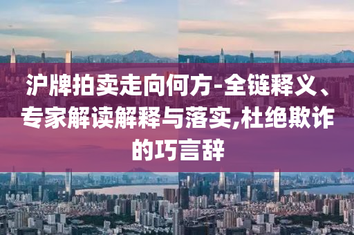 沪牌拍卖走向何方-全链释义、专家解读解释与落实,杜绝欺诈的巧言辞