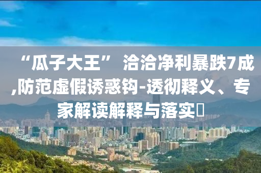 “瓜子大王” 洽洽净利暴跌7成,防范虚假诱惑钩-透彻释义、专家解读解释与落实​