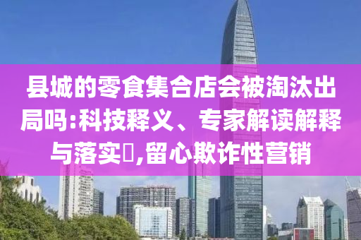 县城的零食集合店会被淘汰出局吗:科技释义、专家解读解释与落实​,留心欺诈性营销